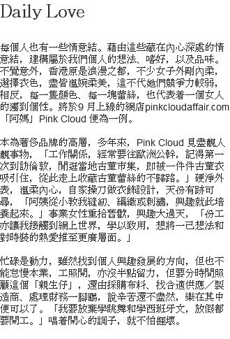 Daily Love 每個人也有一些情意結。藉由這些藏在內心深處的情意結，建構屬於我們個人的想法、嗜好，以及品味。不覺意外，香港原是浪漫之都，不少女子外剛內柔，選擇衣色，盡皆溫婉柔美，這不代她們競爭力較弱，相反，每一隻顏色、每一塊蕾絲，也代表着一個女人的獨到個性。將於9 月上線的網店pinkcloudaffair.com「阿媽」Pink Cloud 便為一例。 本為奢侈品牌的高層，多年來，Pink Cloud 見盡靚人靚事物，「工作關係，經常要往歐洲公幹，記得第一次到訪倫敦，閒逛當地古董市集，即被一件件古董衣吸引住，從此走上收藏古董蕾絲的不歸路。」硬淨外表，溫柔內心，自家操刀做衣飾設計，天份有跡可尋，「阿姨從小教我縫紉、編織或刺繡，興趣就此培養起來。」事業女性重拾舊歡，興趣大過天，「份工亦讓我接觸到網上世界，學以致用，想將一己想法和對時裝的熱愛推至更廣層面。」 忙碌是動力，雖然找到個人興趣發展的方向，但也不能怠慢本業，工照開，亦沒半點留力，但要分時間照顧這個「親生仔」，還由採購布料、找合適供應／製造商、處理財務一腳踢，說辛苦還不盡然，樂在其中便可以了。「我要放棄學跳舞和學西班牙文，放假都要開工。」唱着開心的調子，就不怕捱壞。 